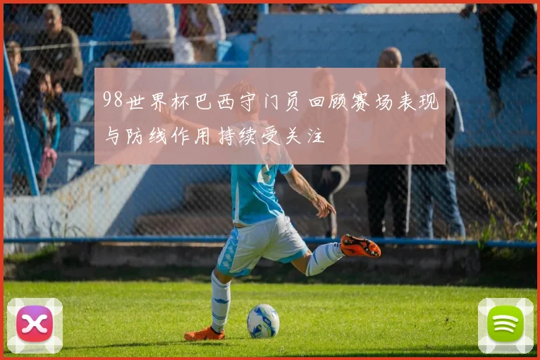 98世界杯巴西守门员回顾赛场表现与防线作用持续受关注