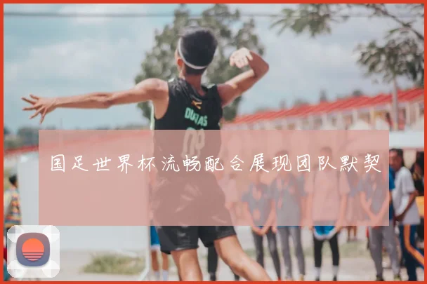 国足世界杯流畅配合展现团队默契