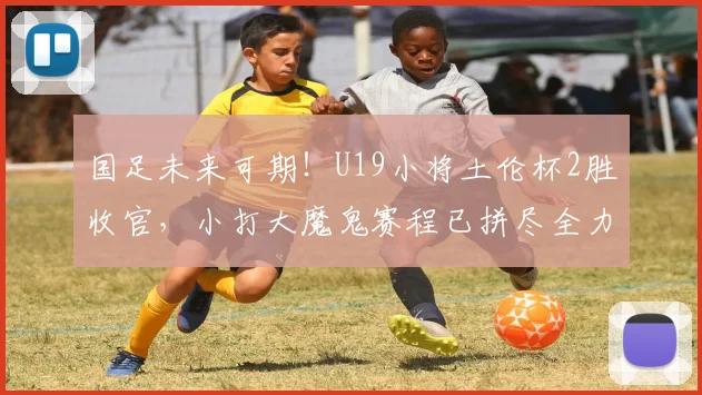 国足未来可期!U19小将土伦杯2胜收官,小打大魔鬼赛程已拼尽全力