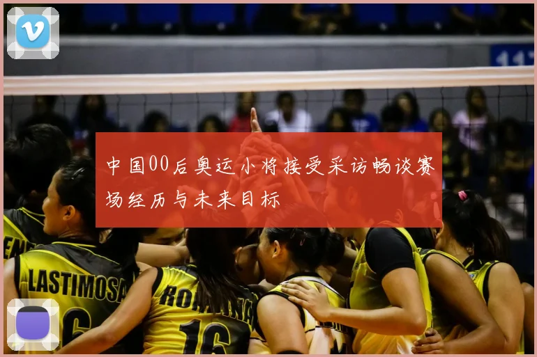 中国00后奥运小将接受采访畅谈赛场经历与未来目标