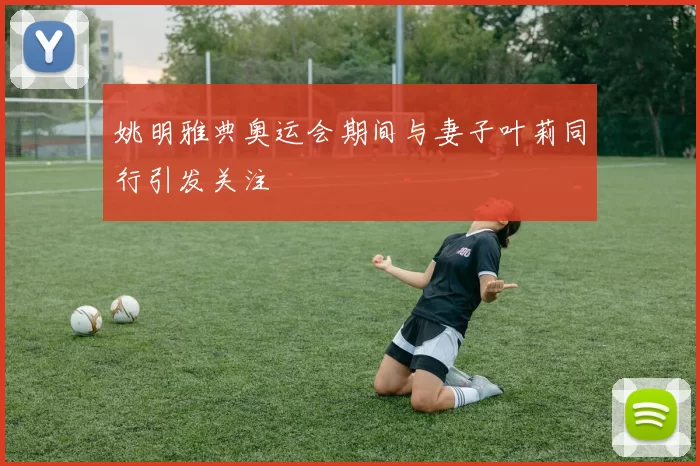 姚明雅典奥运会期间与妻子叶莉同行引发关注