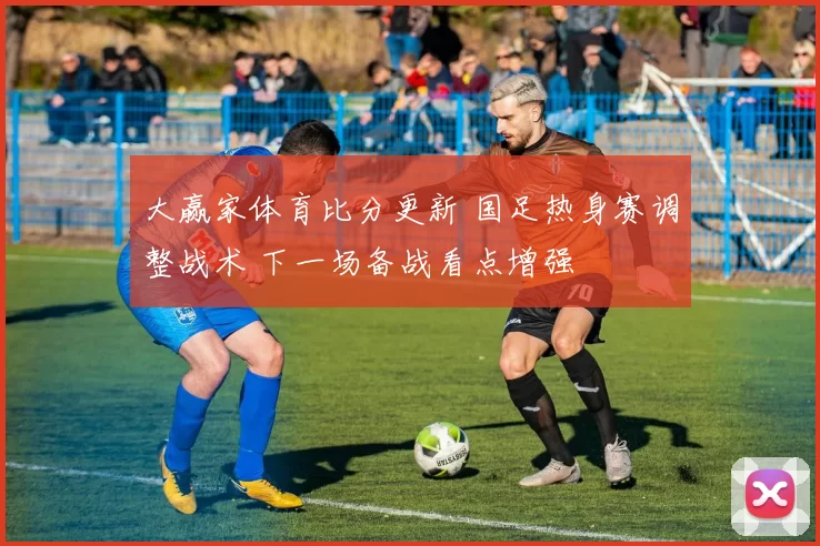 大赢家体育比分更新 国足热身赛调整战术 下一场备战看点增强