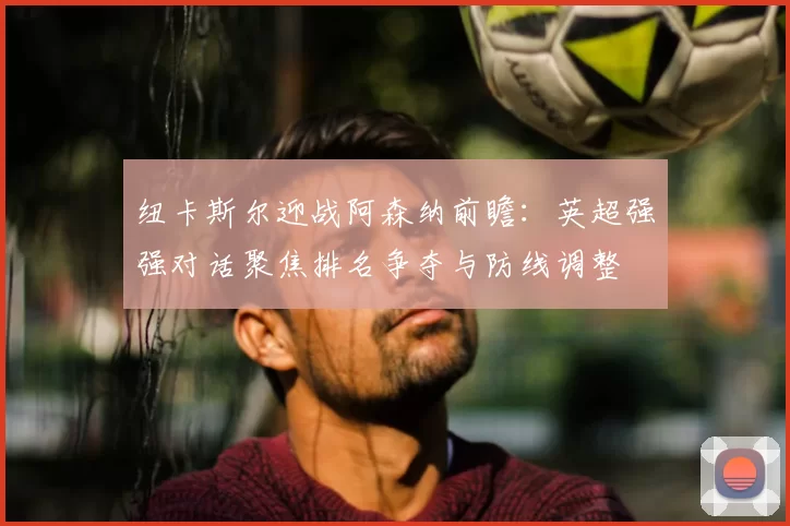 纽卡斯尔迎战阿森纳前瞻：英超强强对话聚焦排名争夺与防线调整