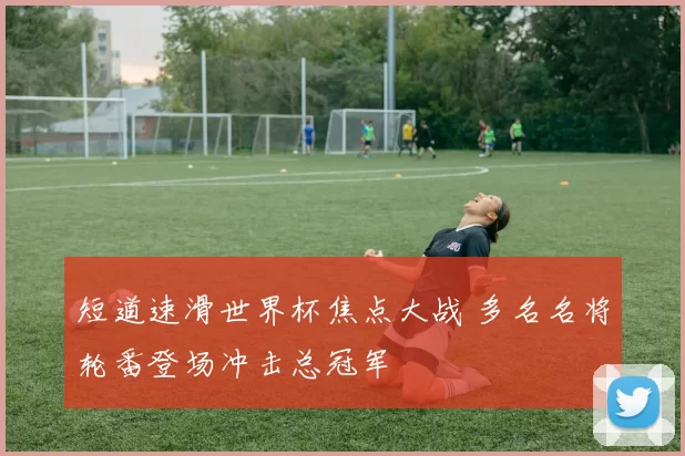 短道速滑世界杯焦点大战 多名名将轮番登场冲击总冠军