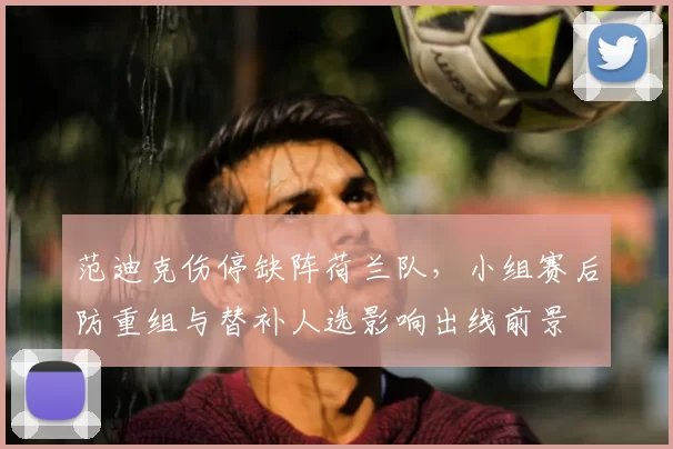 范迪克伤停缺阵荷兰队，小组赛后防重组与替补人选影响出线前景