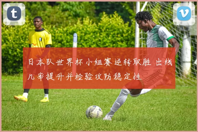日本队世界杯小组赛逆转取胜 出线几率提升并检验攻防稳定性