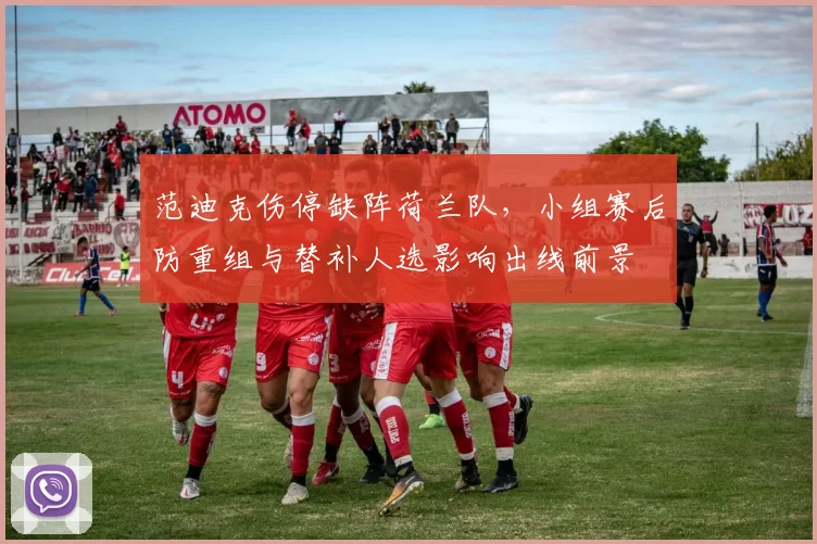 范迪克伤停缺阵荷兰队，小组赛后防重组与替补人选影响出线前景