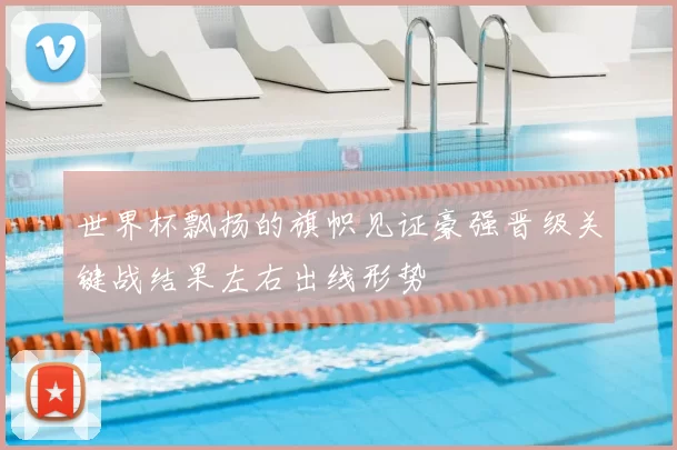 世界杯飘扬的旗帜见证豪强晋级关键战结果左右出线形势