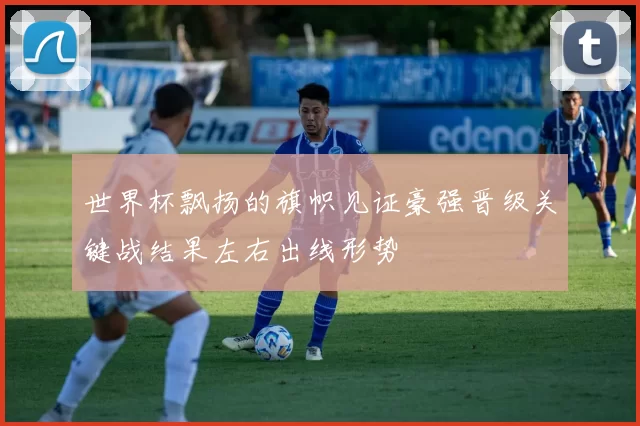 世界杯飘扬的旗帜见证豪强晋级关键战结果左右出线形势