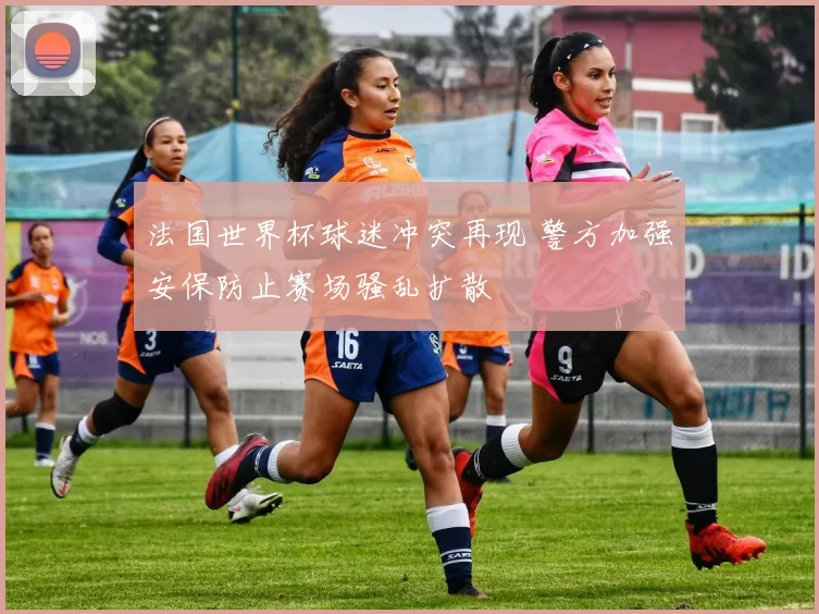 法国世界杯球迷冲突再现 警方加强安保防止赛场骚乱扩散