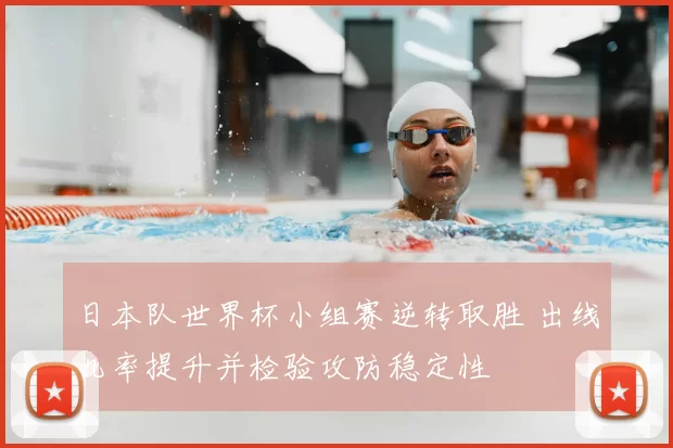日本队世界杯小组赛逆转取胜 出线几率提升并检验攻防稳定性