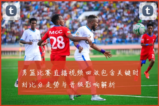 男篮比赛直播视频回放包含关键时刻比分走势与晋级影响解析