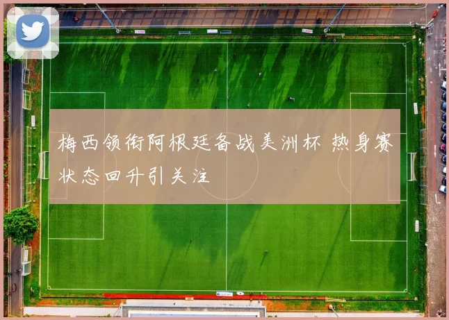 梅西领衔阿根廷备战美洲杯 热身赛状态回升引关注