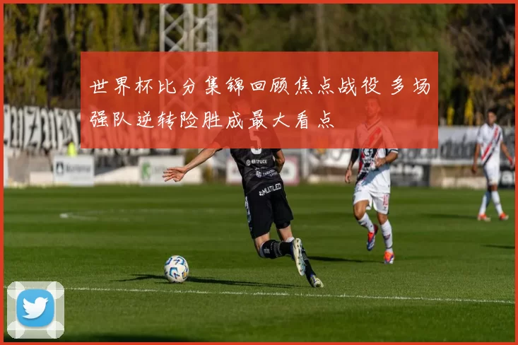 世界杯比分集锦回顾焦点战役 多场强队逆转险胜成最大看点