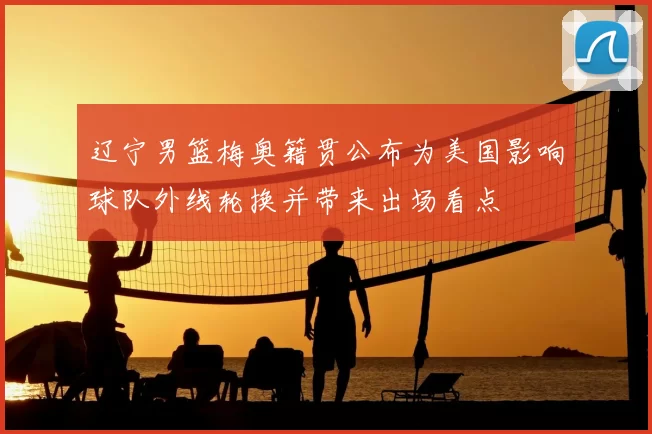 辽宁男篮梅奥籍贯公布为美国影响球队外线轮换并带来出场看点