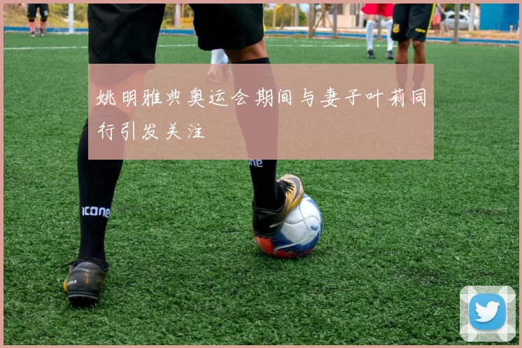 姚明雅典奥运会期间与妻子叶莉同行引发关注