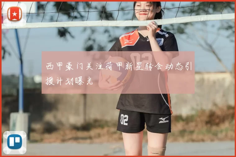 西甲豪门关注荷甲新星转会动态引援计划曝光