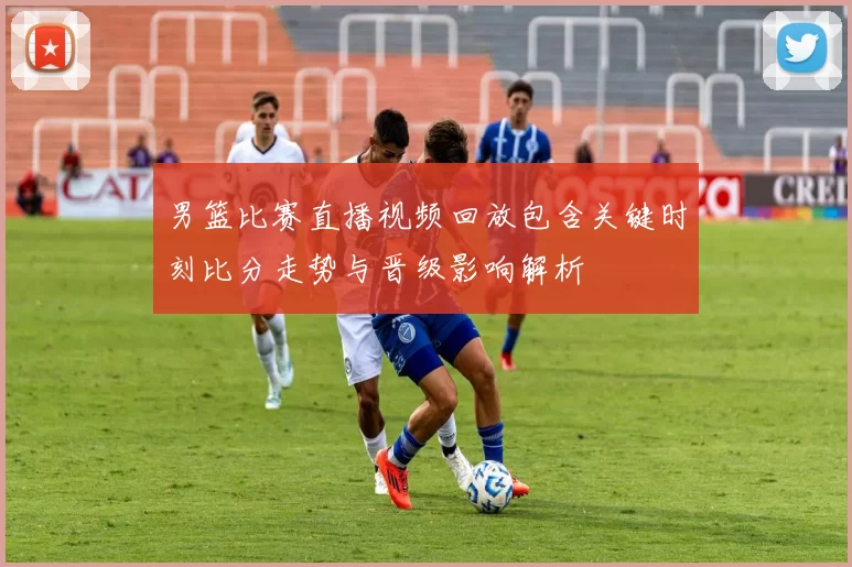 男篮比赛直播视频回放包含关键时刻比分走势与晋级影响解析